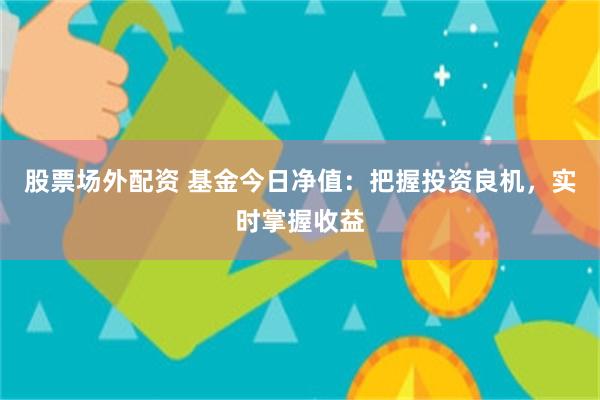 股票场外配资 基金今日净值：把握投资良机，实时掌握收益