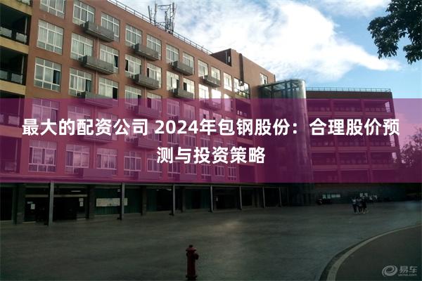 最大的配资公司 2024年包钢股份：合理股价预测与投资策略