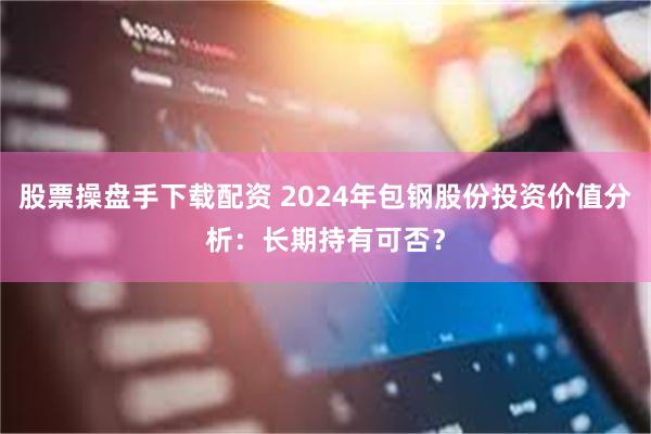 股票操盘手下载配资 2024年包钢股份投资价值分析：长期持有可否？