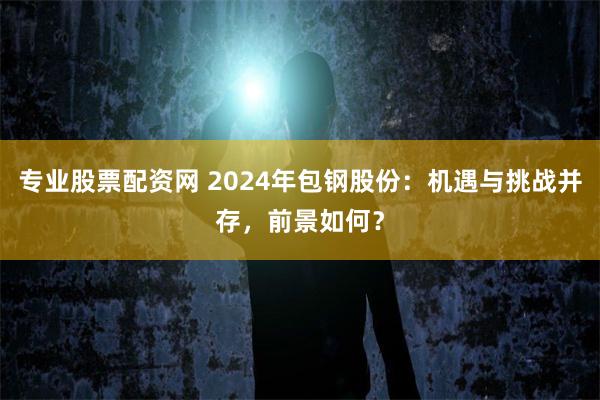 专业股票配资网 2024年包钢股份：机遇与挑战并存，前景如何？