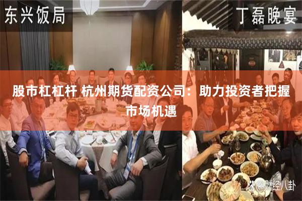 股市杠杠杆 杭州期货配资公司：助力投资者把握市场机遇