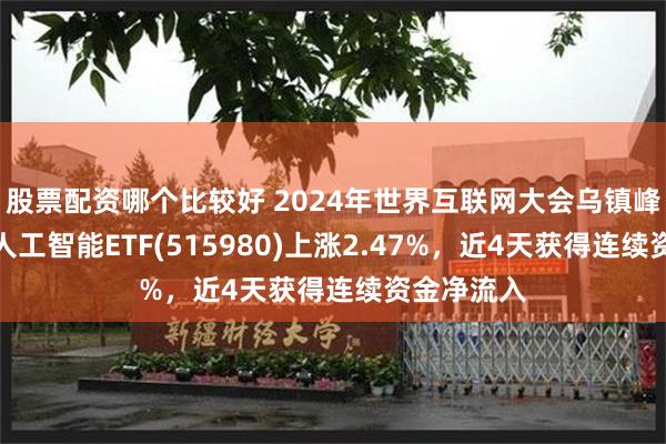 股票配资哪个比较好 2024年世界互联网大会乌镇峰会召开，人工智能ETF(515980)上涨2.47%，近4天获得连续资金净流入