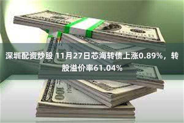 深圳配资炒股 11月27日芯海转债上涨0.89%，转股溢价率61.04%