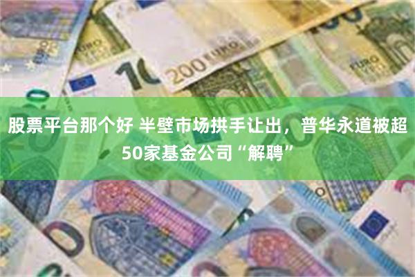 股票平台那个好 半壁市场拱手让出，普华永道被超50家基金公司“解聘”