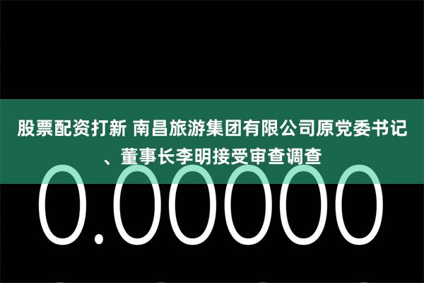 股票配资打新 南昌旅游集团有限公司原党委书记、董事长李明接受审查调查