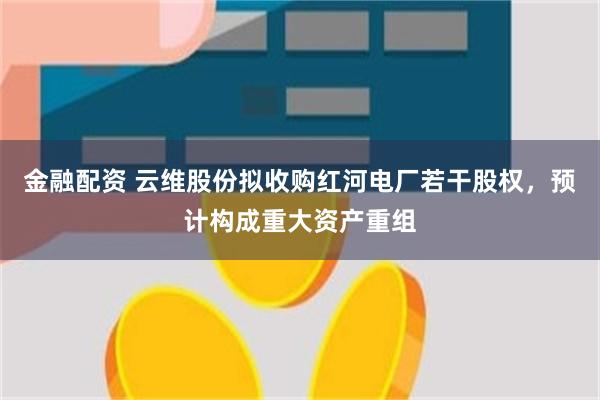 金融配资 云维股份拟收购红河电厂若干股权，预计构成重大资产重组