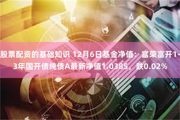 股票配资的基础知识 12月6日基金净值：富荣富开1-3年国开债纯债A最新净值1.0385，跌0.02%