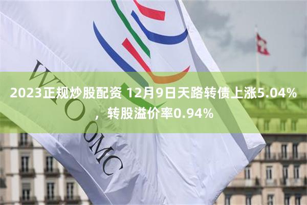 2023正规炒股配资 12月9日天路转债上涨5.04%，转股溢价率0.94%