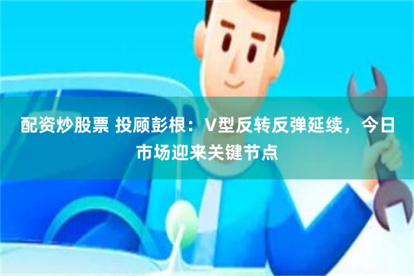 配资炒股票 投顾彭根：V型反转反弹延续，今日市场迎来关键节点