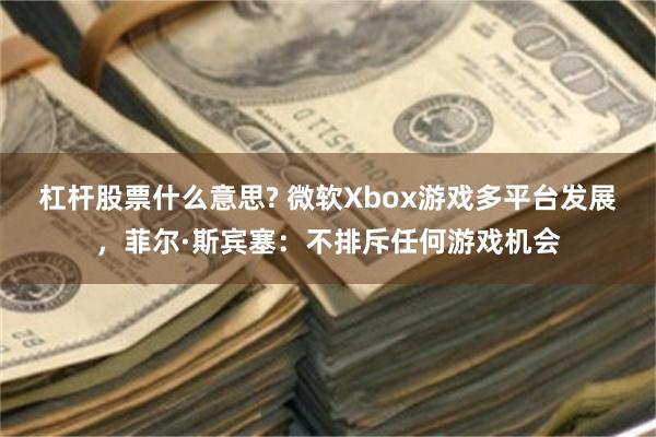 杠杆股票什么意思? 微软Xbox游戏多平台发展，菲尔·斯宾塞：不排斥任何游戏机会