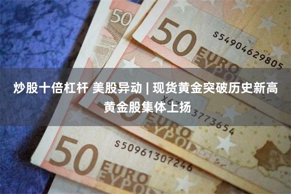 炒股十倍杠杆 美股异动 | 现货黄金突破历史新高 黄金股集体上扬