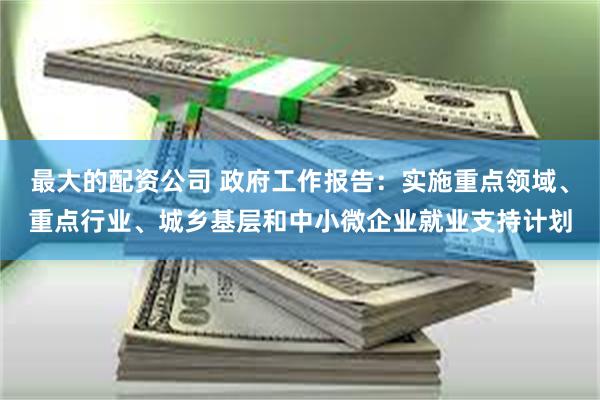 最大的配资公司 政府工作报告：实施重点领域、重点行业、城乡基层和中小微企业就业支持计划