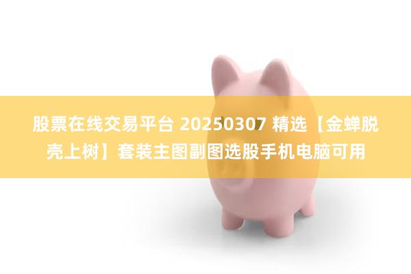 股票在线交易平台 20250307 精选【金蝉脱壳上树】套装主图副图选股手机电脑可用