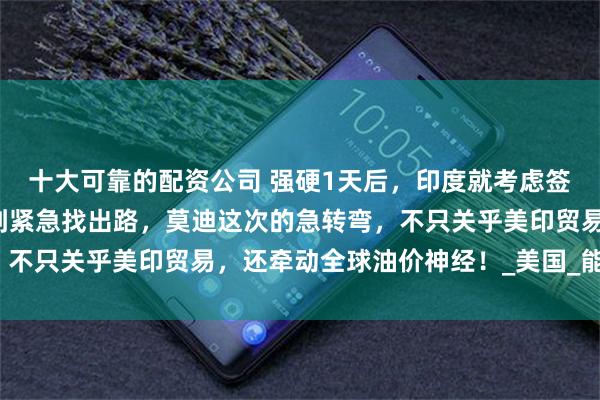 十大可靠的配资公司 强硬1天后，印度就考虑签协议！从“绝不妥协”到紧急找出路，莫迪这次的急转弯，不只关乎美印贸易，还牵动全球油价神经！_美国_能源_关税