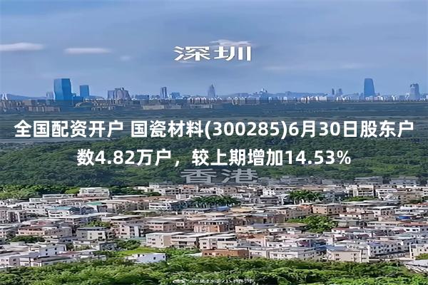 全国配资开户 国瓷材料(300285)6月30日股东户数4.82万户，较上期增加14.53%