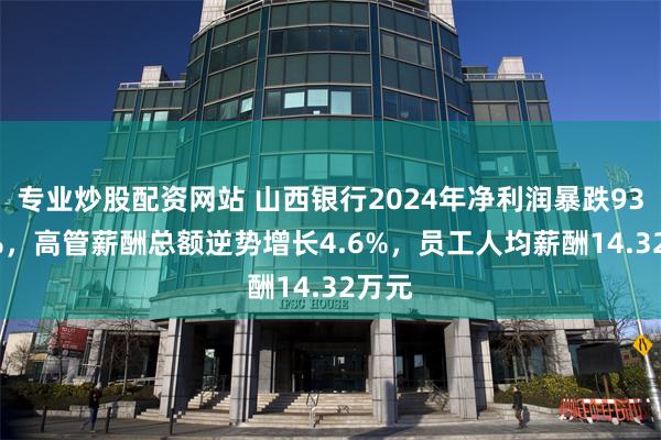 专业炒股配资网站 山西银行2024年净利润暴跌93.86%，高管薪酬总额逆势增长4.6%，员工人均薪酬14.32万元